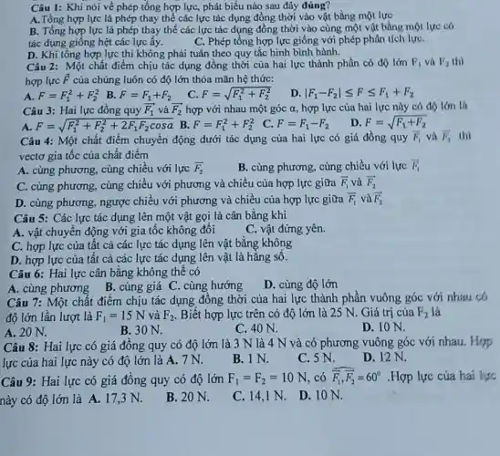 Câu 1: Khi nói về phép tổng hợp lực, phát biểu nào sau đây đúng?
A.Tổng hợp lực là phép thay thế các lực tác dụng đồng thời vào vật bằng một lực
B. Tổng hợp lực là phép thay thế các lực tác dụng đồng thời vào cùng một vật bằng một lực có
tác dụng giống hệt các lực ấy.	C. Phép tổng hợp lực giống với phép phân tích lựC.
D. Khi tông hợp lực thì không phải tuân theo quy tắc hình bình hành.
Câu 2: Một chất điểm chịu tác dụng đồng thời của hai lực thành phần có độ lớn F_(1) và P_(2) thì
hợp lực overrightarrow (F) của chúng luôn có độ lớn thỏa mãn hệ thức:
A. F=F_(1)^2+F_(2)^2
B. F=F_(1)+F_(2)
C. F=sqrt (F_(1)^2+F_(2)^2)
D. vert F_(1)-F_(2)vert leqslant Fleqslant F_(1)+F_(2)
Câu 3: Hai lực đồng quy overrightarrow (F)_(1) và overrightarrow (F)_(2) hợp với nhau một góc alpha  hợp lực của hai lực này có độ lớn là
A. F=sqrt (F_(1)^2+F_(2)^2+2F_(1)F_(2)cosa)
B. F=F_(1)^2+F_(2)^2
C. F=F_(1)-F_(2)
D F=sqrt (F_(1)+F_(2))
Câu 4: Một chất điểm chuyển động dưới tác dụng của hai lực có giá đồng quy F_(1) và overrightarrow (I)_(2) thì
vectơ gia tốc của chất điêm
A. cùng phương, cùng chiều với lực overrightarrow (F)_(2)
B. cùng phương, cùng chiều với lực overrightarrow (F)_(1)
C. cùng phương, cùng chiều với phương và chiều của hợp lực giữa overrightarrow (F)_(1) và overrightarrow (F)_(2)
D. cùng phương ngược chiều với phương và chiều của hợp lực giữa overrightarrow (F)_(1) và overrightarrow (F)_(2)
Câu 5: Các lực tác dụng lên một vật gọi là cân bằng khi
A. vật chuyên động với gia tốc không đổi
C. vật đứng yên.
C. hợp lực của tất cả các lực tác dụng lên vật bằng không
D. hợp lực của tất cả các lực tác dụng lên vật là hằng sô.
Câu 6: Hai lực cân bằng không thể có
A. cùng phương
B. cùng giá C . cùng hướng
D. cùng độ lớn
Câu 7: Một chất điểm chịu tác dụng đồng thời của hai lực thành phần vuông góc với nhau có
độ lớn lần lượt là F_(1)=15N và F_(2) . Biết hợp lực trên có độ lớn là 25 N. Giá trị của P_(2) là
A. 20 N.
B. 30 N.
C. 40 N.
D. 10 N.
Câu 8: Hai lực có giá đông quy có độ lớn là 3 N là 4 N và có phương vuông góc với nhau Hop
lực của hai lực này có độ lớn là A. 7N.
B. 1 N.
C. 5 N.
D. 12 N.
Câu 9: Hai lực có giá đồng quy có độ lớn F_(1)=F_(2)=10N có overline (F_(1)),overline (F_(2))=60^circ  .Hợp lực của hai lực
này có độ lớn là A. 17,3 N.
B. 20 N.
C. 14,1 N.
D. 10 N.