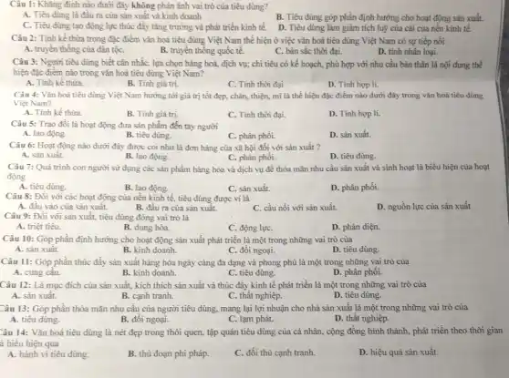 Câu 1: Khǎng định nào dưới đây không phản ánh vai trò của tiêu dùng?
A. Tiêu dùng là đầu ra của sản xuất và kinh doanh
B. Tiêu dùng góp phần định hướng cho hoạt động sản xuất.
C. Tiêu dùng tạo động lực thúc đầy tǎng trường và phát triển kinh tế.
D. Tiêu dùng làm giảm tích luỹ của cải của nền kinh tế.
Câu 2: Tính kế thừa trong đặc điểm vǎn hoá tiêu dùng Việt Nam thể hiện ở việc vǎn hoá tiêu dùng Việt Nam có sự tiếp nối
A. truyền thống của dân tộC.
B. truyền thống quốc tế.
C. bản sắc thời đại.
D. tính nhân loại.
Câu 3: Người tiêu dùng biết cân nhắC., lựa chọn hàng hoá,địch vụ; chi tiêu có kế hoạch, phù hợp với nhu cầu bản thân là nội dung thể
hiện đặc điểm nào trong vǎn hoá tiêu dùng Việt Nam?
A. Tính kế thừa.
B. Tính giá trị.
C. Tính thời đại
D. Tinh hợp lí.
Câu 4: Vǎn hoá tiêu dùng Việt Nam hướng tới giá trị tốt đẹp, chân, thiện,mĩ là thể hiện đặc điểm nào dưới đây trong vǎn hoá tiêu dùng
Việt Nam?
A. Tính kế thừa.
B. Tính giá trị.
C. Tính thời đại.
D. Tính hợp lí.
Câu 5: Trao đổi là hoạt động đưa sản phẩm đến tay người
A. lao động.
B. tiêu dùng.
C. phân phối.
D. sản xuất.
Câu 6: Hoạt động nào dưới đây được coi như là đơn hàng của xã hội đối với sản xuất ?
A. sản xuất.
B. lao động.
C. phân phối.
D. tiêu dùng.
Câu 7: Quá trình con người sử dụng các sản phẩm hàng hóa và dịch vụ đề thỏa mãn nhu cầu sản xuất và sinh hoạt là biểu hiện của hoạt
động
A. tiêu dùng.
B. lao động.
C. sản xuất.
D. phân phối.
Câu 8: Đối với các hoạt động của nền kinh tế, tiêu dùng được ví là
D. nguồn lực của sản xuất
A. đầu vào của sản xuất.
B. đầu ra của sản xuât.
C. cầu nối với sản xuất.
Câu 9: Đối với sản xuất, tiêu dùng đóng vai trò là
A. triệt tiêu.
B. dung hòa.
C. động lựC.
D. phản diện.
Câu 10: Góp phần định hướng cho hoạt động sản xuất phát triển là một trong những vai trò của
A. sản xuât.
B. kinh doanh.
C. đối ngoại.
D. tiêu dùng.
Câu 11: Góp phần thúc đẩy sản xuất hàng hóa ngày càng đa dạng và phong phú là một trong những vai trò của
A. cung câu.
B. kinh doanh.
C. tiêu dùng.
D. phân phôi.
Câu 12: Là mục đích của sản xuất.kích thích sản xuất và thúc đầy kinh tế phát triển là một trong những vai trò của
A. sản xuất.
B. cạnh tranh.
C. thât nghiệp.
D. tiêu dùng.
Câu 13: Góp phần thỏa mãn nhu câu của người tiêu dùng.mang lại lợi nhuận cho nhà sản xuất là một trong những vai trò của
A. tiêu dùng.
B. đối ngoại.
C. lạm phát.
D. thất nghiệp.
Câu 14: Vǎn hoá tiêu dùng là nét đẹp trong thói quen,tập quán tiêu dùng của cá nhân, cộng đồng hình thành, phát triển theo thời gian
à biểu hiện qua
A. hành vi tiêu dùng.
B. thủ đoạn phi pháp.
C. đối thủ cạnh tranh.
D. hiệu quả sản xuất.