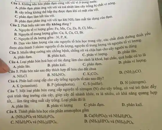 Câu 1. Không nên bón phân đạm cùng với vôi vì ở trong nướC.
A. phân đạm phản ứng với vôi và toả nhiệt làm cây trồng bị chết vì nóng.
B. cây trồng không thể hấp thụ được đạm khi có mặt của vôi.
C. phân đạm làm kết tủa vôi.
D. phân đạm phản ứng với vôi tạo khí
NH_(3)
làm mất tác dụng của đạm.
Câu 2. Phát biểu nào sau đây không đúng ?
A. Nguyên tố vi lượng gồm: Fe , Mn, Cu, Zn, B . Cl, Mo
__
B. Nguyên tố trung lượng gồm:Ca, S, Cu, C1 .Br.
C. Nguyên tố đa lượng gồm : N, P , K.
D. Dựa vào hàm lượng của các nguyên tố hóa học trong cây . các chất dinh
được chia thành 3 nhóm: nguyên tố đa lượng , nguyên tố trung lượng và nguyên
Câu 3. Muôn tǎng cường sức chống bệnh , chống rét và chịu hạn cho cây người ta dùng
D. phân lân.
A. phân đạm.
B. phân kali.
C. phân vi lượng.
Câu 4. Loại phân bón hoá học có tác dụng làm cho cành lá khoẻ, hạt chắc , quả hoặc củ to là
A. phân lân.
B. phân kali.
C. phân đạm.
D. phân vi lượng.
Câu 5. Phân bón nào sau đây thích hợp để bón cho đất chua
C. K_(2)CO_(3)
D. (NH_(2))_(2)CO
A. NH_(4)Cl
B. NH_(4)NO_(3)
Câu 6. Phân kali cung cấp cho cây trông nguyên tố nào sau đây?
D.N (nitrogen).
A. K (potassium).
B. P (phosphorus).
C. S (sulfur)
Câu 7. Một loại phân bón cung cấp nguyên tô nitrogen (N)cho cây trồng,. có vai trò thúc đẩy
quá trình tǎng trưởng của cây., giúp cây để nhánh khỏe, ra lá nhiều, có khả nǎng quang hợp
tốt, __ làm tǎng nǎng suất cây trông . Loại phân đó là
A. phân lân.
B. phân vi lượng
C. phân đạm.
D. phân kali.
Câu 8. Thành phần hóa học của phân ammophos gồm
A. (NH_(4))_(3)PO_(4) và NH_(4)H_(2)PO_(4)
B. Ca(H_(2)PO_(4))_(2) và NH_(4)H_(2)PO_(4)
C. NH_(4)H_(2)PO_(4) và (NH_(4))_(2)HPO_(4)
D. (NH_(4))_(2)HPO_(4) và (NH_(4))_(3)PO_(4)