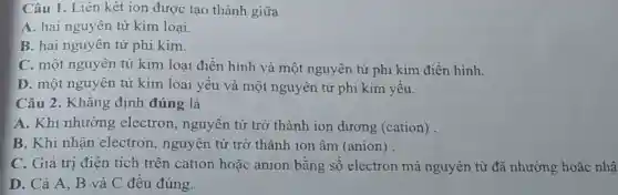 Câu 1. Liên kêt ion được tạo thành giữa
A. hai nguyên tử kim loại.
B. hai nguyên tử phi kim.
C. một nguyên tử kim loại điển hình và một nguyên tử phi kim điển hình.
D. một nguyên tử kim loại yếu và một nguyên tử phi kim yếu.
Câu 2 . Khǎng định đúng là
A. Khi nhường electron , nguyên tử trở thành ion dương (cation)
B. Khi nhận electron , nguyên tử trở thành ion âm (anion) .
C. Giá trị điện tích trên cation hoặc anion bằng số electron mà nguyên tử đã nhường hoặc nhậ
D. Cả A, B và C đêu đúng.