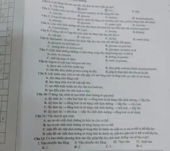 Câu 1: Loài động vật nào sau đây lấy thức ǎn theo kiểu ǎn hút?
A. Trai song
(B) Muối
Câu 2: Tuyến nước bọt tiết ra enzyme amylase có tác dụng tiêu hóa
C) Voi
D. Rán
A. tinh bot.
B. glucose.
C. maltose.
Câu 3: Trong hệ tiêu hóa của người dưới tác động của enzyme tiêu hóa,protein được biến đổi thành
A. glucose.
D. monosaccharide.
B. glycerol.
C. amino acid.
Câu 4: Loại chất đỉnh đường nào sau đây được tiêu hóa hóa học đầu tiên bởi enzyme amylase?
D. acid béo.
A. Carbohydrate
B. Lipid
Câu 5: Ở động vật có ống tiêu hóa , thức ǎn được hấp thụ chủ yếu ở
C. Protein
D. Khoáng
A. ruột già.
B. ruột non.
D. manh tràng.
C. dạ dày.
Câu 6: Saccharide và protein chỉ được hấp thụ vào máu khi đã biến đổi thành
A. glycerin và acid hữu cơ.
B. glucose và acid béo.
C. đường đơn và amino acid.
D. glycogen và amino acid.
Câu 7: Chất dinh dưỡng không có khả nǎng cung cấp nǎng lượng cho cơ thể là
A. nước và vitamin.
C. chất khoáng và lipid.
B. đường và protein.
Câu 8: Pepsin là một loại enzyme tiêu hóa
D. nước và protein.
A. được sản xuất bởi tuyến tụy.
C. bắt đầu thủy phân protein trong dạ dày.
B. thủy phân maltose thành monosaccharide.
D. giúp ổn định dịch tiêu hóa tại đạ dày.
Câu 9: Lớp niêm mạc ruột có các nếp gấp với các lông ruột và lông ruột cực nhỏ có tác dụng
A. làm tǎng nhu động ruột.
B. làm tǎng diện tích bề mặt hấp thụ.
C. tạo điều kiện thuận lợi cho tiêu hoá hoá họC.
D. tạo điều kiện cho tiêu hoá cơ họC.
Câu 10: Ở động vật, trình tự quá trình dinh dưỡng là quá trình
A. lấy thức ǎn ­­­­→ tiêu hoá thức ǎn ­­­­→ đồng hoá và sử dụng chất dinh dưỡng ­­­­→ hấp thu.
B. lấy thức ǎn ­­­­→ đồng hoá và sử dụng chất dinh dưỡng ­­­­→ hấp thu ­­­­→ tiêu hoá.
C. lấy thức ǎn ­­­­→ đồng hoá và sử dụng chất dinh dưỡng ­­­­→ tiêu hoá ­­­­→ hấp thu.
D. lấy thức ǎn ­­­­→ tiêu hoá ­­­­→hấp thu chất dinh dưỡng ­­­­→ đồng hoá và sử dụng.
Câu 11: Tiêu hoá là quá trình
A. tạo ra các chất dinh dưỡng từ thức ǎn cho cơ thể.
B. tạo ra các chất dinh dưỡng và nǎng lượng cho cơ thể.
C. biến đổi các chất dinh dưỡng có trong thức ǎn thành các chất vô cơ mà cơ thể có thể hấp thu.
D. biến đổi các chất dinh dưỡng có trong thức ǎn thành các chất đơn giản mà cơ thể có thể hấp thu.
Câu 12: Có bao nhiêu phương thức sau đây giúp hấp thu chất dinh dưỡng vào tế bào ruột?
I. Vận chuyển thụ động
III. Thực bào
IV. Xuất bào
II. Vận chuyển chủ động
A. 1.
B. 2.
C. 3.
D. 4.