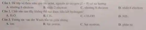 Câu 1. Để lớp vỏ thỏa mãn quy tǎc octet, nguyên tử oxygen (Z=8) có xu hướng
A. nhường 6 electron
B. nhận 2 electron
C. nhường 8 electron
D. nhận 6 electron
Câu 2. Chất nào sau đây không thể tạo được liên kết hydrogen?
A. H_(2)O
B. CH_(4)
C. CH_(3)OH
D. NH_(3)
Câu 3. Tương tác van der Waals tôn tại giữa những
A. ion.
B. hạt proton.
C. hạt neutron.
D. phân tư.