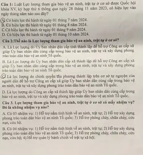 Câu 1: Luật Lực lượng tham gia bảo vệ an ninh, trật tự ở cơ sở được Quốc hội
khóa XV, kỳ họp thứ 6 thông qua ngày 28 tháng 11 nǎm 2023, có hiệu lực vào
ngày tháng nǎm nào sau đây?
(A) Có hiệu lực thi hành từ ngày 01 tháng 7 nǎm 2024.
B. Có hiệu lực thi hành từ ngày 01 tháng 8 nǎm 2024.
C.Có hiệu lực thi hành từ ngày 01 tháng 9 nǎm 2024.
D. Có hiệu lực thi hành từ ngày 01 tháng 10 nǎm 2024.
Câu 2:Thế nào là Lực lượng tham gia bảo vệ an ninh , trật tự ở cơ sở?
A. Là Lực lượng do Ủy ban nhân dân cấp tỉnh thành lập để hỗ trợ Công an cấp xã
giúp Uy ban nhân dân cùng cấp trọng bảo vệ an ninh , trật tự và xây dựng phong
trào toàn dân bảo vệ an ninh Tổ quốC.
B. Là Lực lượng do Ủy ban nhân dân cấp xã thành lập để hỗ trợ Công an cấp xã
giúp Uy ban nhân dân cùng cập trong bảo vệ an ninh , trật tự và xây dựng phong
trào toàn dân bảo vệ an ninh Tổ quốC.
(C) Là lực lượng do chính quyền địa phương thành lập trên cơ sở tự nguyện của
người dân để hố trợ Công an câp xã giúp Uy ban nhân dân cùng cấp trong bảo vệ
an ninh, trật tự và xây dựng phong trào toàn dân bảo vệ an ninh Tô quốC.
D. Là lực lượng do Công an cấp xã thành lập giúp Ủy ban nhân dân cùng cấp trong
bảo vệ an ninh , trật tự và xây dựng phong trào toàn dân bảo vệ an ninh Tổ quốC.
Câu 3. Lực lượng tham gia bảo vệ an ninh, trật tự ở cơ sở có mấy nhiệm vụ?
Đó là những nhiệm vụ nào?
A. Có 03 nhiệm vụ: 1) Hỗ trợ nǎm tình hình về an ninh, trật tự;2) Hỗ trợ xây dựng
phong trào toàn dân bảo vệ an ninh Tổ quốc; 3) Hỗ trợ phòng cháy, chữa cháy, cứu
nạn, cứu hộ.
B. Có 04 nhiệm vụ: 1) Hỗ trợ nắm tình hình về an ninh, trật tự;2) Hỗ trợ xây dựng
phong trào toàn dân bảo vệ an ninh Tổ quốc; 3) Hỗ trợ phòng cháy, chữa cháy, cứu
nạn, cứu hộ; 4)Hỗ trợ quản lý hành chính về trật tự xã hội.