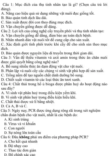 Câu 1: Mục đích của thụ tinh nhân tạo là gì? (Chọn câu trả lời
đúng).
A. Nâng cao hiệu quả sử dụng những vật nuôi đực giống tốt.
B. Bảo quản tinh dịch lâu dài.
C. Sản xuất được đời con theo đúng mục đích.
D. Vận chuyển giống được dễ dàng.
Câu 2: Lợi ích của công nghệ cấy truyền phôi và thụ tinh nhân tạo:
A. Vận chuyển giống dê dàng, đảm bảo an toàn dịch bệnh
B. Nhân nhanh đàn vật nuôi tột đê cung câp cho sản xuât.
C. Xác định giới tính phôi trước khi cây để cho sinh sản theo mục
đích.
D. Bảo quản được nguyên liệu di truyền trong thời gian dài.
Câu 3: Vấn đề thiếu vitamin và axit amin trong thức ǎn chǎn nuôi
được giải quyết bǎng công nghệ nào?
A. Bô sung nhiêu thức ǎn đạm động vật cho vật nuôi.
B. Phân lập và nuôi cây các chủng vi sinh vật phù hợp đê sản xuất.
C. Trông nấm để tạo nguồn chất dinh dưỡng bộ sung.
D. Chiết xuất vitamin từ các loại thức ǎn tươi xanh.
Câu 4: Chất thải trong hồ ủ bioga được phân huỷ do hoạt động nào
sau đây?
A. Vi sinh vật phân huỷ trong điều kiện yếm khí.
B. Vi sinh vật phân huỷ trong điều kiện hiếu khí.
C. Chất thải được xử lí bằng nhiệt.
D. Cả A, B và C.
Câu 5: Ngày nay , PCR được ứng dụng rộng rãi trong xét nghiệm
chân đoán bệnh cho vật nuôi, nhất là các bệnh do:
A. Kí sinh trùng
B. Virus và vi khuân
C. Con người
D. Sự nóng lên toàn cầu
Câu 6: Đâu không phải ưu điểm của phương pháp PCR?
A. Cho kết quả nhanh
B. Độ nhạy cao
C. Thao tác đơn giản
D. Đô chính xác cao