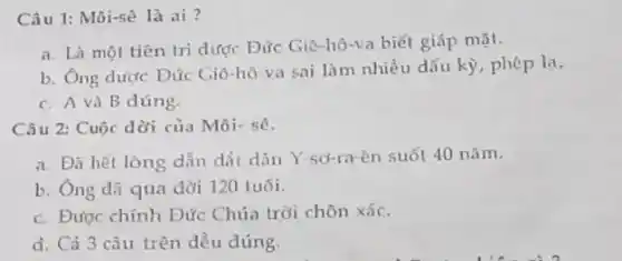 Câu 1: Môi-sê là ai?
a. Là một tiên tri dược Đức Giê hô-va biết giáp mặt.
b. Ông được Đức Giô-hô-va sai làm nhiều dấu kỳ, phép la.
c. A và B dúng.
Câu 2: Cuộc dời của Môi- sê.
a. Đã hết lòng dẫn dát dân Y -sơ-ra-ên suốt 40 nǎm.
b. Ông đã qua đời 120 tuổi.
c. Được chính Đức Chúa trời chôn xác.
d. Cả 3 câu trên dều đúng.