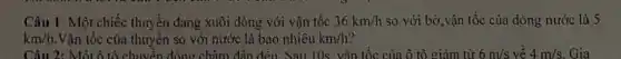 Câu 1: Một chiếc thuyền đang xuôi dòng với vận tốc 36km/h so với bờ,vận tốc của dòng nước là 5
km/h Vận tốc của thuyền so với nước là bao nhiêu km/h
Câu 2: Một ô tô chuyển động châm dân đều. Sau 10s, vận tốc của ô tô giảm từ 6m/s về 4m/s Gia