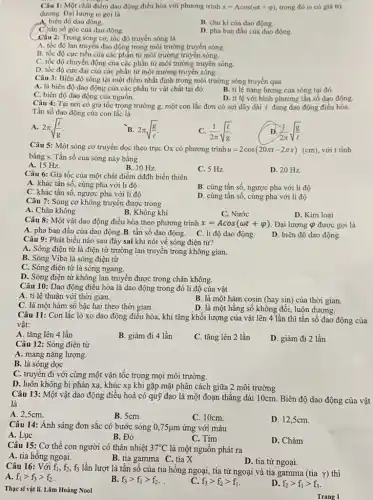 Câu 1: Một chất điểm dao động điều hòa với phương trình x=Acos(omega t+varphi ) trong đó co có giá trị
dương. Đại lượng ()gọi là
A. biên độ dao động.
B. chu kì của dao động.
C. tần số góc của dao động.
D. pha ban đầu của dao động.
Câu 2: Trong sóng cơ, tốc độ truyền sóng là
A. tốc độ lan truyền dao động trong môi trường truyền sóng.
B. tốc độ cực tiểu của các phần tử môi trường truyền sóng.
C. tốc độ chuyển động của các phần tử môi trường truyền sóng.
D. tốc độ cực đại của các phần tử môi trường truyền sóng.
Câu 3: Biên độ sóng tại một điểm nhất định trong môi trường sóng truyền qua
A. là biên độ dao động của các phần tử vật chất tại đó.
C. biên độ dao động của nguồn.
B. tỉ lệ nǎng lượng của sóng tại đó.
D. ti lệ với bình phương tần số dao động.
Câu 4: Tại nơi có gia tốc trọng trường g, một con lắc đơn có sợi dây dài l đang dao động điều hòa.
Tần số dao động của con lắc là
A. 2pi sqrt ((l)/(g))
B. 2pi sqrt ((g)/(e))
C. (1)/(2pi )sqrt ((l)/(g))
(1)/(2pi )sqrt ((g)/(l))
Câu 5: Một sóng cơ truyền dọc theo trục Ox có phương trình u=2cos(20pi t-2pi x)(cm) với t tính
bằng s. Tần số của sóng này bằng
A. 15 Hz.
B. 10 Hz.
C. 5 Hz.
D. 20 Hz.
Câu 6: Gia tốc của một chất điểm dđđh biến thiên
A. khác tần số cùng pha với li độ
B. cùng tần số, ngược pha với li độ
C. khác tần số ngược pha với li độ
D. cùng tần số , cùng pha với li độ
Câu 7: Sóng cơ không truyền được trong
A. Chân không
B. Không khí
C. Nước
D. Kim loại
Câu 8: Một vật dao động điều hòa theo phương trình x=Acos(omega t+varphi ) Đại lượng Q được gọi là
A. pha ban đầu của dao động.B. tần số dao động. C. li độ dao động.
D. biên độ dao động.
Câu 9: Phát biểu nào sau đây sai khi nói về sóng điện từ?
A. Sóng điện từ là điện từ trường lan truyền trong không gian.
B. Sóng Viba là sóng điện từ
C. Sóng điện từ là sóng ngang.
D. Sóng điện từ không lan truyền được trong chân không.
Câu 10: Dao động điều hòa là dao động trong đó li độ của vật
A. ti lệ thuận với thời gian.
B. là một hàm cosin (hay sin) của thời gian.
C. là một hàm số bậc hai theo thời gian.
D. là một hằng số không đổi, luôn dương.
Câu 11: Con lắc lò xo dao động điều hòa, khi tǎng khối lượng của vật lên 4 lần thì tần số dao động của
vật:
A. tǎng lên 4 lần
B. giảm đi 4 lần
C. tǎng lên 2 lần
D. giảm đi 2 lần
Câu 12: Sóng điện từ
A. mang nǎng lượng.
B. là sóng dọc
C. truyền đi với cùng một vận tốc trong mọi môi trường.
D. luôn không bị phản xạ, khúc xạ khi gặp mặt phân cách giữa 2 môi trường
Câu 13: Một vật dao động điều hoà có quỹ đạo là một đoạn thẳng dài 10cm. Biên độ dao động của vật
là
A. 2,5cm.
B. 5cm.
C. 10cm.
D. 12,5cm.
Câu 14: Ánh sáng đơn sắc có bước sóng 0,75ụm ứng với màu
A. Lục
B. Đỏ
D. Chàm
C. Tím
Câu 15: Cơ thể con người có thân nhiệt 37^circ C là một nguồn phát ra
A. tia hồng ngoại.
B. tia gamma C. tia X
D. tia tử ngoại.
Câu 16: Với f_(1),f_(2),f_(3) lần lượt là tần số của tia hồng ngoại, tia tử ngoại và tia gamma (tia Y) thì
A. f_(1)gt f_(3)gt f_(2)
B. f_(3)gt f_(1)gt f_(2)
C. f_(3)gt f_(2)gt f_(1)
D. f_(2)gt f_(1)gt f_(3)
Thạc sĩ vật lí. Lâm Hoàng Nool
Trang 1