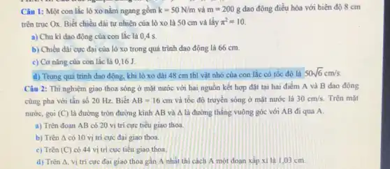 Câu 1: Một con lắc lò xo nằm ngang gôm k=50N/m và m=200g dao động điều hòa với biên độ 8 cm
trên trục Ox. Biết chiều dài tự nhiên của lò xo là 50 cm và lấy pi ^2=10
a) Chu kì dao động của con lắc là 0,4 s.
b) Chiều dài cực đại của lò xo trong quá trình dao động là 66 cm.
c) Cơ nǎng của con lắc là 016 J
d) Trong quá trình dao động, khi lò xo dài 48 cm thì vật nhỏ của con lắc có tốc đô là
50sqrt (6)cm/s
Câu 2: Thí nghiệm giao thoa sóng ở mặt nước với hai nguồn kết hợp đặt tại hai điểm A và B dao động
cùng pha với tần số 20 Hz. Biết AB=16cm và tốc độ truyền sóng ở mặt nước là 30cm/s. Trên mặt
nước, gọi (C) là đường tròn đường kính AB và Delta  là đường thẳng vuông góc với AB đi qua A.
a) Trên đoạn AB có 20 vi trí cực tiêu giao thoa.
b) Trên Delta  có 10 vị trí cực đại giao thoa.
c) Trên (C) có 44 vị trí cực tiêu giao thoa.
d) Trên Delta  vị trí cực đại giao thoa gân A nhất thì cách A một đoạn xấp xi là 1.03 cm.