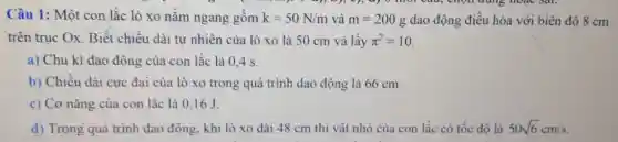 Câu 1: Một con lắc lò xo nǎm ngang gôm k=50N/m và m=200g dao động điều hòa với biên độ 8 cm
trên trục Ox . Biết chiều dài tự nhiên của lò xo là 50 cm và lấy pi ^2=10
a) Chu kì dao động của con lǎc là 0.4 S.
b) Chiều dài cực đại của lò xo trong quá trình dao động là 66 cm.
c) Cơ nǎng của con lắc là 0,16J
d) Trong quá trình dao động, khi lò xo dài 48 cm thì vật nhỏ của con lắc có tốc đô là 50sqrt (6)cm/s