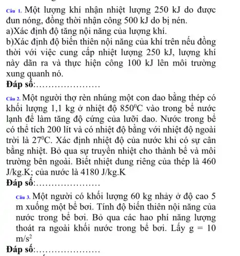 Câu 1. Một lượng khí nhận nhiệt lượng 250 kJ do được
đun nóng, đông thời nhận công 500 kJ do bi nén.
a)Xác định độ tǎng nội nǎng của lượng khí.
b)Xác định độ biên thiên nội nǎng của khí trên nếu đồng
thời với việc cung cập nhiệt lượng ;250 kJ, lượng khí
này dãn ra và thực hiện công 10 ) kJ lên môi trường
xung quanh nó.
Đáp số __ ......
Câu 2. Một người thợ rèn nhúng một con dao bằng thép có
khôi lượng 1,1 kg ở nhiệt độ 850^circ C vào trong bê nước
lạnh đê làm tǎng độ cứng của lưỡi dao. Nước trong bê
có thể tích 200 lít và có nhiệt độ bǎng với nhiệt độ ngoài
trời là 27^circ C . Xác định nhiệt độ của nước khi có sự cân
bǎng nhiệt. Bỏ qua sự truyên nhiệt cho thành bê và môi
trường bên ngoài . Biết nhiệt dung riêng của thép là 460
J/kg.K ; của nước là 4180J/kg.K
Đáp số __
Câu 3. Một người có khối lượng 60 kg nhảy ở độ cao 5
m xuông một bê bơi. Tính độ biến thiên nội nǎng của
nước trong bê bơi . Bỏ qua các hao phí nǎng lượng
thoát ra ngoài khối nước trong bê bơi . Lấy g=10
m/s^2
Đáp số:.. __