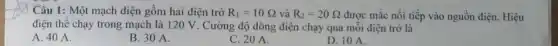 Câu 1: Một mạch điện gồm hai điện trở R_(1)=10Omega  và R_(2)=20Omega  được mắc nối tiếp vào nguồn điện. Hiệu
điện thể chạy trong mạch là 120 V . Cường độ dòng điện chạy qua mỗi điện trở là
A. 40 A.
B. 30 A.
C. 20 A.
D. 10 A.