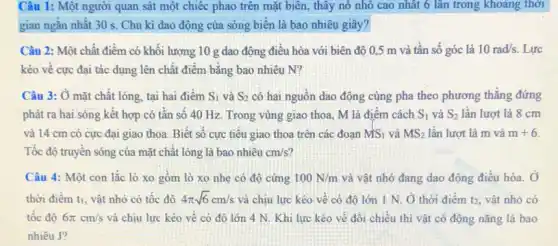 Câu 1: Một người quan sát một chiếc phao trên mặt biên , thây nó nhô cao nhất 6 lần trong khoảng thời
gian ngǎn nhất 30 s. Chu kì dao động của sóng biến là bao nhiêu giây?
Câu 2: Một chất điểm có khối lượng 10 g dao động điều hòa với biên độ 0,5 m và tần số góc là 10rad/s. Lực
kéo vê cực đại tác dụng lên chất điểm bằng bao nhiêu N?
Câu 3: Ở mặt chất lỏng, tại hai điểm S_(1) và S_(2) có hai nguồn dao động cùng pha theo phương thẳng đứng
phát ra hai.sóng kết hợp có tân số 40 Hz. Trong vùng giao thoa, M là điêm cách S_(1) và S_(2) lần lượt là 8 cm
và 14 cm có cực đại giao thoa Biết số cực tiêu giao thoa trên các đoan MS_(1) và MS_(2) lần lượt là m và m+6
Tốc độ truyền sóng của mặt chất lỏng là bao nhiêu cm/s
Câu 4: Một con lắc lò xo gồm lò xo nhẹ có độ cứng 100N/m và vật nhỏ đang dao động điều hòa , Ở
thời điểm ti, vật nhỏ có tốc đô 4pi sqrt (6)cm/s và chịu lực kéo về có đô lớn 1 N. Ở thời điểm t2, vật nhỏ có
tốc độ 6pi cm/s và chịu lực kéo vê có độ lớn 4 N. Khi lực kéo về đối chiều thì vật có động nǎng là bao
nhiêu J?