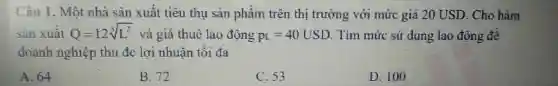 Câu 1 , Một nhà sàn xuât tiêu thu sản phẩm trên thị trường với mức giá 20 USD . Cho hàm
sản xuất Q=12sqrt [3](L^2) và giá thuê lao động p_(L)=40USD Tim mức sử dung lao động đề
doanh nghiệp thu de lợi nhuận tôi đa
A. 64
B.72
C.53
D. 100