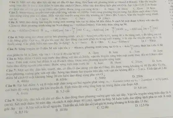 Câu 1: Một sợi dây dàn hồi rất dài có đầu O dao động điều hoà với phương trình u=10cos2pi ft(mm) Vận tốc truyền
sóng trên dây là 4n/s Xét điểm N trên dây cách O 28cm điểm này dao động lệch pha với O là Delta varphi =(2k+1)pi /2 (k thuộc
A. 16cm B.20cm
C. 32cm D.8cm
Z) Biết tần số t có giá trị từ 23Hz đến 26Hz. Bước sóng của sóng đó là :
Câu 2: Sóng ngang truyền trên mặt chất lòng với tần số 100Hz. Trên cùng phương truyền sóng, hai điểm cách nhau 15cm
dao động cùng pha với nhau. Biết vận tốc truyền sóng trên dây khoảng từ 2.8m/s đến 3,4m/s Vận tốc truyền sóng chính
xác là :
D 2,9m/s
A. 3.3m/s
B 3,1m/s	3m/s
Câu 3: Một dao động lan truyền trong môi trường liên tục từ điểm M đến điểm N cách M một đoạn 0.9(m)với vận tốc
1,2(m/s) Biết phương trình sóng tại N có dạng u_(N)=0,02cos2pi t(m) . Viết biểu thức sóng tại M:
B. u_(M)=0,02cos(2pi t+(3pi )/(2))(m)
Câu 4: Một sóng âm được mô tả bởi phương trình: u(x,t)=4cos pi (t-x/9)+pi /6  trong đó x đo bằng mét, u đo bằng cm và
t đo bằng giây. Gọi amax là gia tốc cực đại dao động của một phân tử trong môi trường. v là vận tốc truyền sóng và λ là
bước sóng. Các phát biều nào sau đây là đúng? A. v=5m/s
D. f=50Hz
B. lambda =18m
.C. a_(max)=0,04m/s^2
Câu 5: Sóng truyền từ O đến M với vận tốc v=40cm/s phương trình sóng tại O là u=4sin(pi x)/(2)(cm)
Biết lúc t thì li độ
D. 2cm
A. -2cm
B. 3cm
C. -3cm
của phần tử M là 2cm, vậy lúc t+6(s) li độ của M là?
Câu 6: Một điêm O trên mặt nước dao động với tần số 20Hz, vận tốc truyền sóng trên mặt nước thay đổi từ
0,8m/s đến
1m/s
Trên mặt nước hai điểm A và B cách nhau 10cm trên phương truyền sóng luôn
D. Scm.
luôn dao động ngược pha nhau. Bước sóng trên mặt nước là:
A.4cm.
B. 16cm.
C. 25cm.
Câu 7: Một sợi dây đàn hồi, mảnh dài. có đầu O dao động với tần số f thay đổi được trong khoảng từ 40 Hz đến 53 Hz
theo phương vuông góc với sợi dây . Sóng tạo thành lan truyền trên dây với vận tốc không đồi
v=5m/s Tính tần số f đê
điểm M cách O một khoảng bằng 20 cm luôn dao động cùng pha với O ;
C. 50Hz
D. 25Hz
A. 40Hz
B. 65Hz
Câu 8: Tại hai điểm A và B trên mặt chất lỏng có hai nguồn phát sóng:
u_(A)=4.cosomega t(cm) và u_(A)=2cdot cos(omega t+pi /3)(cm)
coi biên độ sóng không đổi khi truyên đi. Tính biên độ sóng tổng hợp tại trung điểm của đoạn AB.
C. 0
D. 4,6 cm
A. 6 cm
B. 5,3 cm
Câu 9: Một dây đàn hồi rất dài có đầu A dao động theo phương vuông góc với sợi dây. Vận tốc truyền sóng trên dây là 4
(m/s)
Xét một điểm M trên dây và cách A một đoạn
40(cm)
người ta thấy M luôn luôn dao động lệch pha so với A một
góc Delta varphi =(n+0,5)pi 
với n là số nguyên. Tính tần số biết tần số f có giá trị trong khoảng từ 8 Hz đến 13 Hz.
A. 8.5 Hz
B. 10 Hz
C. 12 Hz
D. 12,5 Hz
1.