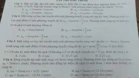 Câu 1. Một sợi dây đàn hồi nằm ngang có điểm đầu dao động theo phương dứng với biên
A=5cm,T=0,5s Vận tốc truyền sóng là 40cm/s . Viết phương trình sóng tại M cách O : 50 cm.
A u_(M)=5cos(4pi t-5pi )(cm)
B u_(M)=5cos(4pi t-2,5pi )(cm)
C. u_(M)=5cos(4pi t-pi )(cm)
u_(M)=5cos(4pi t-25pi )(cm)
Câu 2. Một sóng cơ học lan truyền trên một phương truyền sóng với vận tốc 5m/s Phương trình són
của một điểm O trên phương truyền đó là: u_(O)=6cos(5pi t+(pi )/(2))cm . Phương trình sóng tại M nǎm trut
và cách O một khoảng 50cm là:
A. u_(M)=6cos5pi t(cm)
B u_(M)=6cos(5pi t+(pi )/(2))cm
C. u_(M)=6cos(5pi t-(pi )/(2))cm
D u_(M)=6cos(5pi t+pi )cm
Câu 3. Một sóng cơ học lan truyền trên một phương truyền sóng với vận tốc v=50cm/s . Phương
trình sóng của một điểm O trên phương truyền sóng đó là : u_(0)=acos((2pi )/(T)t)cm Ở thời điểm
t=1/6 chu kì, một điểm M cách O khoảng lambda /3 có độ dịch chuyển u_(M)=2cm Biên độ sóng a là
2sqrt (3)cm
A. 2 cm.
B. 4 cm.
4/sqrt (3)cm
Câu 4. Sóng truyền tại mặt chất lỏng với bước sóng 0 ,8cm. Phương trình dao động tại O có dạng
u_(0)=5cosomega t(mm) . Phương trình dao động tại điểm M cách O một đoạn 5,4cm theo hướng tru
sóng là
A u_(M)=5cos(omega t+pi /2)(mm)
B u_(M)=5cos(omega t+13,5pi )(mm)
C. u_(M)=5cos(omega t-13,5pi )(mm)
D u_(M)=5cos(omega t+12,5pi )(mm)