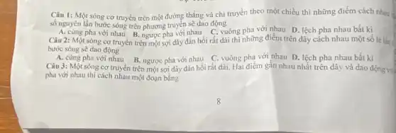 Câu 1: Một sóng cơ truyền trên một đường thẳng và chi truyền theo một chiều thì những điểm cách nhau is
số nguyên lần bước sóng trên phương truyền sẽ dao động
A. cùng pha với nhau B. ngược pha với nhau C. vuông pha với nhau D. lệch pha nhau bất kì
Câu 2: Một sóng cơ truyền trên một sợi dây đàn hồi rất dài thì những điểm trên dây cách nhau một sô lẻ lần
bước sóng sẽ dao động
A. cùng pha với nhau B. ngược pha với nhau C. vuông pha với nhau D. lệch pha nhau bất kì
Câu 3: Một sóng cơ truyền trên một sợi dây đàn hồi rất dài Hai điểm gần nhau nhất trên dây và dao động vu
pha với nhau thì cách nhau một đoạn bằng