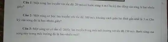 Câu 1: Một sóng lan truyền với tốc độ 20m/s
có bước sóng 4 m.Chu kỳ dao động của sóng là bao nhiêu giây?
Câu 2: Một sóng cơ học lan truyền với tốc độ 300m/s khoảng cách giữa hai đinh gần nhất là 3 m. Chu
kỳ của sóng đó là bao nhiêu giây?
Câu 3: Một sóng cơ có tần số 20Hz lan truyền trong một môi trường với tốc độ
150m/s Bước sóng của
sóng này trong môi trường đó là bao nhiêu mét?