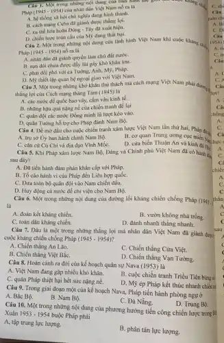 Câu 1. Một trong những nội dung của tính hình thế giới the change khang child
Pháp (1945 - 1954)của nhân dân Việt Nam nổ ra là
A. hệ thống xã hội chủ nghĩa đang hình thành.
B. cách mạng Cuba đã giành được thắng lợi.
C. xu thế hòa hoãn Đông - Tây đã xuất hiện.
D. chiến lược toàn cầu của Mỹ đang thắt bai.
Câu 2. Một trong những nội dung của tình hình Việt Nam khi cuộc kháng chiến
Pháp (1945 - 1954) nổ ra là
A. nhân dân đã giành quyền làm chủ đất nướC.
B. nạn đói chưa được đẩy lùi gây khó khǎn lớn.
C. phải đối phó với cả Tưởng, Anh , Mỹ, Pháp.
D. Mỹ thiết lập quan hệ ngoại giao với Việt Nam.
thẳng lợi của Cách mạng tháng Tám (1945)là
A. các nước đế quốc bao vây, cấm vận kinh tế.
B. những hậu quả nặng nề của chiến tranh đề lại
C. quân đội các nước Đồng minh lũ lượt kéo vào.
D. quân Tưởng hỗ trợ cho Pháp đánh Nam Bộ.
Câu 4. Để mở đầu cho cuộc chiến tranh xâm lược Việt Nam lần thứ hai,Pháp đã t:
A. trụ sở Ủy ban hành chính Nam Bộ.
B. cơ quan Trung
C. cǎn cứ Củ Chi và địa đạo Vĩnh MốC.
D. cửa biển Thuận An và kinh đô Hué
Câu 5. Khi Pháp xâm lược Nam Bộ.Đảng và Chính phủ Việt Nam đã có hành độ
sau đây?
A. Đã tiến hành đàm phán khẩn cấp với Pháp.
B. Tố cáo hành vi của Pháp đến Liên hợp quốc
C. Đưa toàn bộ quân đội vào Nam chiến đấu.
D. Huy động cả nước để chi viện cho Nam Bộ
Câu 6. Một trong những nội dung của đường lối kháng chiến chống Pháp (1945 .
là
A. đoàn kết kháng chiến.
B. vườn không nhà trống.
C. toàn dân kháng chiến.
D. đánh nhanh thắng nhanh.
Câu 7. Đâu là một trong những thẳng lợi mà nhân dân Việt Nam đã giành được
cuộc kháng chiến chống Pháp (1945-1954)
A. Chiến thẳng An Lão.
C. Chiến thắng Cửa Việt.
B. Chiến thắng Việt BắC.
D. Chiến thắng Vạn Tường.
Câu 8. Hoàn cảnh ra đời của kế hoạch quân sự Nava (1953) là
A. Việt Nam đang gặp nhiều khó khǎn.
B. cuộc chiến tranh Triều Tiên bùng n
C. quân Pháp thiệt hại hết sức nặng nề.
D. Mỹ ép Pháp kết thúc nhanh chiến trz
Câu 9. Trong giai đoạn một của kế hoạch Nava, Pháp tiến hành phòng ngự ở
A. Bắc Bộ.
B. Nam Bộ.
C. Đà Nẵng.
D. Trung Bộ.
Câu 10. Một trong những nội dung của phương hướng tiến công chiến lược trong Đử
Xuân 1953-1954 buộc Pháp phải
A, tập trung lực lượng.
B. phân tán lực lượng.
C. chi
A. Bi
C. Di
Câu
1954)
A. ti
C.m
Câu
A. E
C.
Câu
Câu 3. Một trong những khó khǎn thử thách mà cách mạng Việt Nam phải đương các
A.
C.
Câ
chiến
A
C.
C
thắn
A
C
sau
c