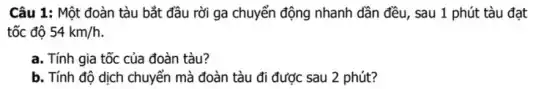 Câu 1: Một đoàn tàu bắt đầu rời ga chuyển động nhanh dần đều, sau 1 phút tàu đạt
tốc độ 54km/h
a. Tính gia tốc của đoàn tàu?
b. Tính độ dịch chuyển mà đoàn tàu đi được sau 2 phút?