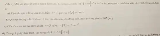 Câu 1. Một vật chuyển động thẳng được cho bởi phương trình: s(t)=-(1)/(3)t^3+4t^2+9t trong đó t tính bằng giây và S tinh bằng mét. Khi
đó:
a) Vận tốc của vật tại các thời điểm t=3 giây là v(3)=1m/s
b) Quãng đường vật đi được từ lúc bắt đầu chuyển động đến khi vật đứng yên là 162(m)
c) Gia tốc của vật tại thời điểm t=3 giây: a(3)=2m/s^2
d) Trong 9 giây đầu tiên, vật tǎng tốc khi tin [0;4]