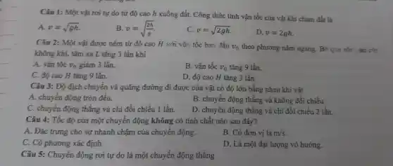 Câu 1: Một vật rơi tự do từ độ cao h xuống đất. Công thức tính vận tốc của vật khi chạm đất là
A. v=sqrt (gh)
B v=sqrt ((2h)/(g))
C. v=sqrt (2gh)
D. v=2gh
Câu 2: Một vật được ném từ độ cao H với vận tốc ban đầu
v_(0) theo phương nằm ngang. Bỏ qua sức
không khí, tầm xa L tǎng 3 lần khi
A. vận tốc v_(0) giảm 3 lần.
B. vận tốc v_(0) tǎng 9 lần.
C. độ cao H tǎng 9 lần.
D. độ cao H tǎng 3 lần.
Câu 3: Độ dịch chuyển và quãng đường đi được của vật có độ lớn bằng nhau khi vật
A. chuyển động tròn đều.
B. chuyển động thǎng và không đổi chiều.
C. chuyển động thẳng và chỉ đổi chiều 1 lần.
D. chuyển động thẳng và chi đổi chiều 2 lần.
Câu 4: Tốc độ của một chuyển động không có tính chất nào sau đây?
A. Đặc trưng cho sự nhanh chậm của chuyển động.
B. Có đơn vị là m/s
C. Có phương xác định.
D. Là một đại lượng vô hướng.
Câu 5: Chuyển động rơi tự do là một chuyển động thẳng