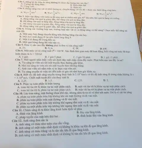 Câu 1. Đồng hồ đo điện đa nǎng không đo được đại lượng nào sau đây?
A. Cường độ dòng điện.
B. Hiệu điện thế.
D. Điện trở.
C. Công suất.
Câu 2. Động nǎng của vật có khối lượng m, chuyển động với tốc độ v được xác định bằng công thức
W_(d)=(1)/(2)mv^2
B. W_(d)=(1)/(2)m^2v
W_(d)=(1)/(2)mv
D W_(d)=(1)/(2)m^2v^2
Câu 3. Một vận động viên ném tạ đã ném quả tạ chếch một góc 45^circ  lên trên, khi quả tạ đang rơi xuống
A. động nǎng của quả tạ giảm dần, thế nǎng của quả tạ tǎng dần.
B. thế nǎng của quả tạ tǎng dần , động nǎng của quả tạ tǎng dần.
C. thế nǎng của quả tạ giảm dần động nǎng của quả tạ tǎng dần.
D. động nǎng của quả tạ giảm dần thế nǎng của quả tạ giảm dần.
Câu 4. Trong các trường hợp sau, trường hợp nào vật có cả động nǎng và thế nǎng? Chọn mốc thế nǎng tại
mặt đất.
A. Một máy bay đang chuyển động trên đường bǎng của sân bay.
B. Một học sinh đang đi lại trên hành lang tầng 8.
C. Một ô tô đang đổ trong bến xe.
D. Một quả bóng đang lǎn trên sân cỏ.
Câu 5. Đơn vị nào sau đây không phải là đơn vị của công suất?
A. J/s
B. N.m.
C. W.
D. kW
Câu 6. Một máy cơ có công suất hat (P)=160W. Xác định thời gian máy đã hoạt động , biết công mà máy đã thực
hiện được là A=720kJ.
A. 1 giờ.
B. 1 giờ 5 phút.
C. 1 giờ 10 phút.
D. 1 giờ 15 phút.
Câu 7. Một người nhìn thấy viên sỏi dưới đáy một chậu chứa đầy nướC. Phát biểu nào sau đây là sai?
A. Tia sáng từ viên sỏi tới mắt truyền theo đường gấp khúC.
B. Mọi tia sáng từ viên sỏi tới mắt truyền theo đường thằng.
C. Ảnh của viên sỏi nằm trên vị trí thực của viên sòi.
D. Tia sáng truyền từ viên sỏi đến mắt có góc tới nhỏ hơn góc khúc xạ.
Câu 8. Biết tốc độ ánh sáng truyền trong thuỷ tinh là 2.10^5km/s và tốc độ ánh sáng đi trong chân không là c
=3.10^8m/s. Chiết suất tuyệt đối của thuỷ tinh là
A. 2.25
B. 1.5
C. 1,33 .
D. 2.
Câu 9. Phản xạ toàn phần là hiện tượng
A. toàn bộ tia tới bị khúc xạ tại mặt phân cách.
B. một vài tia tới bị khúc xạ tại mặt phân cách.
C. toàn bộ tia tới bị phản xạ tại mặt phân cách.
D. một vài tia tới bị phản xạ tại mặt phân cách.
Câu 10. Lúc trưa nǎng, mặt đường nhựa khô ráo, nhưng nhìn từ xa có vẻ như ướt nướC. Đó là vì các tia sáng
A. phản xạ toàn phân trên lớp không khí sát mặt đường và đi vào mắt.
B. phản xạ toàn phần trên mặt đường và đi vào mặt.
C. phản xạ toàn phần trên lớp không khí ngang tầm mắt và đi vào mắt.
D. phản xạ một phần trên lớp không khí ngang tầm mắt và đi vào mǎt.
Câu 11. Chùm sáng đi ra khỏi lǎng kính luôn lệch về phía
B. đáy của lǎng kính.
A. đỉnh của lǎng kính.
C. pháp tuyên của mặt bên thứ hai
D. đình hoặc đáy của lǎng kính.
Câu 12. Ánh sáng đơn sắc là
A. ánh sáng có màu như màu của cầu vồng.
B. ánh sáng có một màu nhất định và không bị khúc xạ khi đi qua lǎng kính.
C. ánh sáng có màu trắng và bị tán sắc khi đi qua lǎng kính.
D. ánh sáng có một màu nhất định và không bị tán sắc khi đi qua lǎng kính.