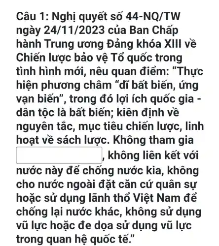 Câu 1 : Ng hi quyết số 44-NQ/TW
ngày 24/11/2023 của Ban Chấp
hành Trung ương Đ ảng khóa XIII về
Chiến lược bảo vệ T trong
tình hình mới, nêu qua n điểm: "Thức
hiệ n phươn g châm "dĩ bất biến , ứng
vạn biến ", trong đó lợi ích quốc gia -
dân tộc là bất biến;; kiên định về
nguyên tắc, mục tiêu chiến lược , lĩnh
ho at về sách lược . Không tham gia
square  , không liên kết với
nước này để chống nước kia , không
cho nước ngoa i đặt cǎ n cứ quá n sự
hoặc sử dụng lãnh thổ Việt Nam để
chống lạ i nước khá c, không sử dụng
vũ lực hoặc đe dọa sử dụng vũ lực