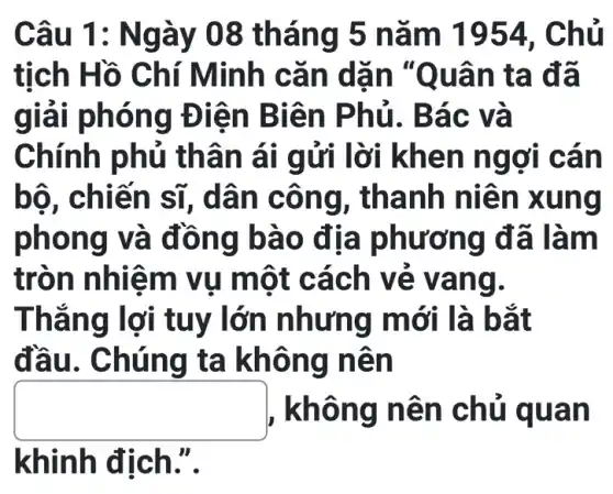 Câu 1: Ng ày 08 tháng 5 nǎm 1954 . Chủ
tịch Hồ C hí Minh cǎn dặn "Q uân ta đã
giải phón g Điện Biên P hủ. Bá c và
Chính phủ thân á i gửi lời kh en ng ơi cân
bộ, chiế n sĩ, dâ n côn g, than h niên xung
phon g và đồn g bào địa phương đã làm
tròn nhiê m vụ một cách v e van g.
Thẳng lợi tuy lớn n hưng mới là bắt
đầu. Ch úng ta không nên
square  , không n ên ch ủ quan
khinh địch.".