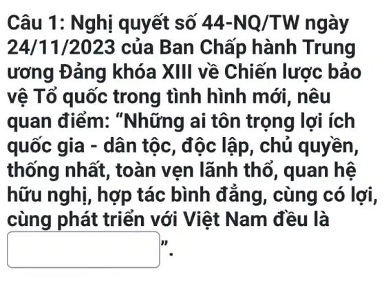 Câu 1 : Nghị quyết s ô 44-NQ/TW ngay
24/11/2023 c ủa Ban C hấp h ành Trung
ương Đ áng k hóa X III về Chiế n lược bảo
vê Tổ quốc t rong tình hình mới i, nêu
quan điểm: "N hững ai tôn tr ọng lợ i ích
quoc gia -dân t ôc, đô c lập, chủ q uyền,
thống nhất, toà n ven lãnh thổ , quan hệ
hữu nghị, h ợp tác bình đẳn g, cun g có lợi,
cùng phát triển với Việ t Nam đều là
businessman