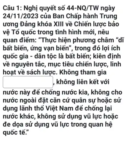 Câu 1 : Nghị quyết số 44-NQ/TW ngày
24/11/2023 của B an Chấp hành Trung
ương Đảng khóa XIII về Chiến lược bao
vệ Tổ quốc trong tình hình mới , nêu
quan điểm:"Thực hiện phương châm "dĩ
bất biến, ứng vạn biên ", trong đó lợi ích
quốc gia - dân tộc là bất biến ; kiên định
về nguyên tắc, mục tiêu chiến lược , linh
hoạt về sách lược . Không tham gia
square  không liên kết với
nước này để chống nước kia, không cho
nước ng oài đặt cǎn cứ quâ n sự hoặc sử
dụng lãnh thổ Việt Nam để chống lại
nước khác, không sử dụng vũ lực hoǎc
đe dọa sử dụng vũ lực trong quan hệ