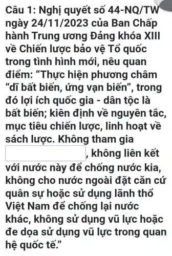 Câu 1: Nghị quyết số 44-NQ/TW
ngày 24/11 /2023 của Ban Chấp
hành Trung ương Đảng khóa XIII
về Chiến lược bảo vệ Tổ quốc
trong tình hình mới , nêu quan
điểm: "Thực hiện phương châm
"dĩ bất biến , ứng vạn biến", trong
đó lợi ích quốc gia -dân tộc là
bất biến;; kiên đỉnh về nguyên tắc,
mục tiêu chiến lược , linh hoạt về
sách lược . Không tham I giá
square  , không liên kết
với nước này để chống nước kia,
không cho nước ngoài đặt cǎn cứ
quân sự hoặc sử dụng lãnh thổ
Việt Nam để chống lại nước
khác, không sử dụng vũ lực hoặc