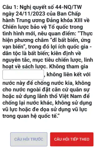 Câu 1: Nghị quyết số 44-NQ/TW
ngày 24/11/2023 của Ban Chấp
hành Trung ương Đảng khóa XIII về
Chiến lược bảo vệ Tổ quốc trong
tình hình mới , nêu quan điểm: "Thực
hiện phương châm "dĩ bất biến, ứng
vạn biến ", trong đó lợi ích quốc gia -
dân tộc là bất biến; kiên định về
nguyên tắc , mục tiêu chiến lược , linh
hoạt về sách lược. Không tham gia
square  không liên kết với
nước này để chống nước kia, không
cho nước ngoài đặt cǎn cứ quân sự
hoặc sử dụng lãnh thổ Việt Nam để
chống lại nước khác , không sử dụng
vũ lực hoặc đe doa sử dụng vũ lực
trong quan hệ quốc tế."
CÂU HỏI TRƯỚC
CÂU HỎI TIẾP THEO