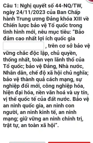 Câu 1: Nghị quyết số 44-NQ/TW,
ngày 24/11/2023 của Ban Chấp
hành Trung ương Đảng khóa XIII về
Chiến lược bảo vệ Tổ quốc trong
tình hình mới , nêu muc tiêu:. "Bảo
đảm cao nhất lợi ích quốc gia
square  , trên cơ sở bảo vệ
vững chắc độc lập, chủ quyền,
thống nhất , toàn ven lãnh thổ của
Tổ quốc; bảo vệ Đảng, Nhà nước,
Nhân dân , chế độ xã hội chủ nghĩa;
bảo vệ thành quả cách mạng, sự
nghiệp đổi mới, công nghiệp hóa,
hiện đại hóa , nền vǎn hoá và uy tín,
vị thế quốc tế của đất nước . Bảo vệ
an ninh quốc gia, an ninh con
người, an ninh kinh tế , an ninh
mạng; giữ vững an ninh chính trị,
trật tự, an toàn xã hội".