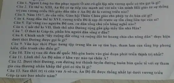 Câu 1. Người Lông -ba thu phục người Ô-xto-rô-gốt lập nên vương quốc có tên gọi là gì?
Câu 2. Từ thế kỉ XIII, Án Độ có sự tiếp xúc mạnh mẽ với nền vǎn minh Hồi giáo từ sự thống
trị của vương triều Hồi giáo đầu tiên ở Án Độ đó là vương triều nào?
Câu 3. Nǎm 1517 do cần tiền, Giáo hội Thiên Chúa giáo cho phép tự do bán cái gì?
Câu 4. Sang đầu thế kỉ XVI, vương triều Đê-li sụp đồ trước sự tần công liên tục của ai?
Câu 5. Tại vùng cao nguyên Đê-can , cư dân sống chủ yếu bằng nghề nào?
Câu 6. Cuối thế kỉ VII, lãnh thổ nhà Đường rộng gần gấp mấy lần nhà Hán?
Câu 7. Ở thời kì Gúp-ta, phần lớn người dân sống ở đâu?
Câu 8. Chính sách "lấy ruộng đất công và ruộng đất bỏ hoang chia cho nông dân" thực hiện
dưới thời Đường được gọi là gì?
Câu 9. Vǎn học thời Phục hưng tập trung lên án sự tàn bạo, tham lam của tầng lớp phong
kiến, đấu tranh cho điều gì?
Câu 10. Tên vị vua đã đưa đế quốc Mô-gôn bước vào giai đoạn phát triển thịnh trị nhất?
Câu 11. Lãnh thổ An Độ nằm ở khu vực nào tại châu Á?
Câu 12. Dưới thời Đường, con đường trở thành tuyến đường buôn bán quốc tế với sự tham
gia của thương nhân khǎp thế giới có tên là gì?
Câu 13. Sau thời trị vì của vua A-sô-ca, Ân Độ đã được thống nhất lại dưới vương triều
Gúp-ta sau bao nhiêu nǎm?