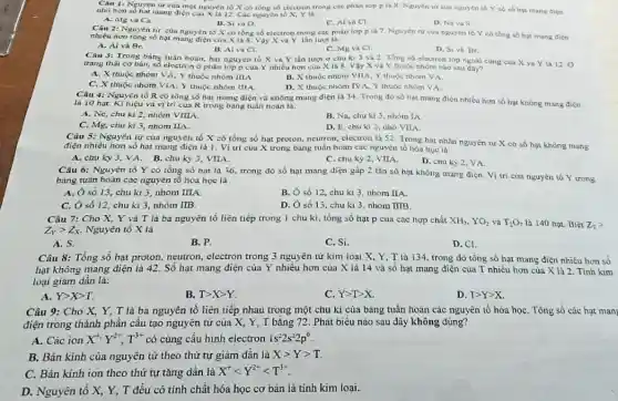 Câu 1: Nguyen tir của một nguyên tố X có tổng số electron trong các phân lớp p là 8. Nguyên từ của nguyen to Y có số hạt mang điện
nhỏ hơn số hạt mang điện của X là 12. Các nguyên
A. Mg va Ca.
B. Si và O.
C. Al va Cl.
D. Na và S.
2: Nguyên tư của nguyên tố X có tổng số electron trong các phân lớp p là 7. Nguyên tứ của nguyên tố Y có tổng số hạt mang diçn
nhiêu hơn tóng xô hạt mang điện của X là 8. Vậy X và Y lần lượt là:
A. Al và Br.
B. Al và Cl.
D. Siva Br.
C. Mg và Cl.
Câu 3: Trong bảng tuân hoàn, hai nguyên to X va Y lần lượt ở chu ki 3 và 2. Tống số electron lớp ngoài cùng cua X và Y là 12 O
trạng thái cơ bàn,số electron ở phân lớp p của Y nhiều hơn của X là 8. Vậy X và Y thuộc nhôm nào sau đây?
A. X thuộc nhóm VA: Y thuộc nhóm IIIA
B. X thuộc nhóm VIIA, Y thuộc nhóm VA
C. X thuộc nhóm VIA; Y thuộc nhóm IIIA.
Câu 4: Nguyên tố R có tổng số hạt mang điện và không mang điện là 34. Trong đó số hạt mang điện nhiều hơn số hạt không mang diçn
D. X thuộc nhôm IVA, Y thuộc nhóm VA.
là 10 hạt. Kí hiệu va vị trí cùa R trong bảng tuần hoan là:
A. Ne, chu kì 2, nhóm VIIIA.
B. Na, chu kì 3, nhóm IA
C. Mg, chu ki 3, nhóm IIA.
D. F, chu ki 2, nho VIIA
Câu 5: Nguyên từ của nguyên tố X có tổng số hạt proton, neutron, electron là 52. Trong hạt nhân nguyên tư X có số hạt không mang
điện nhiều hơn số hạt mang điện là 1. Vị trí cùu X trong bàng tuân hoàn các nguyên tố hóa hoc là:
A. chu kỳ 3. VA B. chu kỳ3 VIIA.
C. chu kỳ 2, VIIA.
D. chu kỳ 2, VA.
Câu 6: Nguyên tố Y có tổng số hạt là 36, trong đó số hạt mang điện gấp 2 lần số hạt không mang điện. Vị tri của nguyên tố Y trong
bảng tuần hoàn các nguyên tố hóa học là
A. Ô số 13, chu kì 3, nhóm IIIA.
B. Ô số 12, chu kì 3, nhóm IIA.
C. Ô số 12 chu kì 3, nhóm IIB.
D. Ô số 13, chu kì 3, nhom IIIB.
Câu 7: Cho X,Y và T là ba nguyên tố liên tiếp trong 1 chu kì, tổng số hạt p của các hợp chất XH_(3),YO_(2)vaT_(2)O_(7) là 140 hạt. Biết Z_(T)gt 
Z_(Y)gt Z_(X) Nguyên tố X là
A. S.
B. P.
C. Si.
D. Cl.
Câu 8: Tổng số hạt proton, neutron, electron trong 3 nguyên tử kim loai X, Y T là 134, trong đó tổng số hạt mang điện nhiều hơn số
hạt không mang điện là 42. Số hạt mang điện của Y nhiêu hơn của X là 14 và số hạt mang điện của T nhiều hơn của X là 2. Tính kim
loại giảm dần là:
A. Ygt Xgt T.
B. Tgt Xgt Y
C. Ygt Tgt X.
D. Tgt Ygt X
Câu 9: Cho X,Y, T là ba nguyên tố liên tiếp nhau trong một chu kì của bảng tuần hoàn các nguyên tố hóa họC. Tổng số các hạt man
điện trong thành phần cấu tạo nguyên tử của X, Y, T bằng 72. Phát biểu nào sau đây không đúng?
A. Các ion X^+,Y^2+,T^3+ có cùng cấu hình electron 1s^22s^22p^6
B. Bán kính của nguyên tử theo thứ tự giảm dần là Xgt Ygt T
C. Bán kính ion theo thứ tự tǎng dần là X^+lt Y^2+lt T^3+
D. Nguyên tố X, Y,T đều có tính chất hóa học cơ bản là tính kim loai.