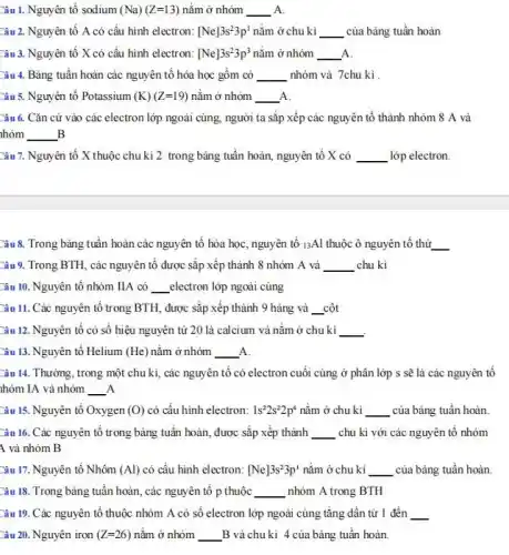 Câu 1. Nguyên tố sodium (Na)(Z=13) nằm ở nhóm __ A
Câu 2. Nguyên tố A có cấu hình electron: [Ne]3s^23p^1 nằm ở chu kì __ của bảng tuần hoàn
Câu 3. Nguyên tố X có cấu hình electron: [Ne]3s^23p^3 nằm ở nhóm __ A.
Câu 4. Bảng tuân hoàn các nguyên tố hóa học gồm có __ nhóm và 7chu kì
Câu 5. Nguyên tố Potassium (K)(Z=19) nằm ở nhóm A. __
Câu 6. Cǎn cứ vào các electron lớp ngoài cùng, người ta sắp xếp các nguyên tố thành nhóm 8 A và
B hóm __ B
Câu 7. Nguyên tố X thuộc chu kì 2 trong bảng tuần hoàn, nguyên tố X có __ lớp electron.
Câu 8. Trong bảng tuần hoàn các nguyên tố hóa học, nguyên tố 13Al thuộc ô nguyên tố thứ __
Câu 9. Trong BTH , các nguyên tố được sắp xếp thành 8 nhóm A và __ chu kì
Câu 10. Nguyên tố nhóm IIA có __ electron lớp ngoài cùng
Câu 11. Các nguyên tố trong BTH, được sắp xếp thành 9 hàng và __ cột
Câu 12. Nguyên tố có số hiệu nguyên từ 20 là calcium và nằm ở chu kì __
Câu 13. Nguyên tố Helium (He) nǎm ở nhóm A. __
Câu 14. Thường, trong một chu kì, các nguyên tố có electron cuối cùng ở phân lớp s sẽ là các nguyên tố
nhóm IA và nhóm __ A
Câu 15. Nguyên tố Oxygen (O) có cấu hình electron: 1s^22s^22p^4 nằm ở chu kì __ của bảng tuần hoàn
Câu 16. Các nguyên tố trong bảng tuần hoàn, được sắp xếp thành __ chu kì với các nguyên tố nhóm
A và nhóm B
Câu 17. Nguyên tố Nhôm (Al) có cấu hình electron: [Ne]3s^23p^1 nằm ở chu kì __ của bảng tuần hoàn.
Câu 18. Trong bảng tuân hoàn, các nguyên tô p thuộc __ nhóm A trong BTH
Câu 19. Các nguyên tố thuộc nhóm A có số electron lớp ngoài cùng tǎng dần từ 1 đến __
Câu 20. Nguyên iron (Z=26) nǎm ở nhóm __ B và chu kì 4 của bảng tuân hoàn