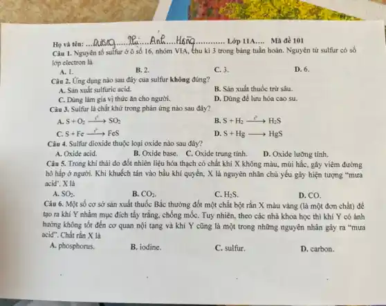 Câu 1. Nguyên tố sulfur ở ô số 16, nhóm VIA, thu kì 3 trong bảng tuần hoàn. Nguyên tử sulfur có số
lớp electron là
A. 1.
B. 2.
C. 3.
D. 6.
Câu 2. Ứng dụng nào sau đây của sulfur không đúng?
A. Sản xuất sulfuric acid.
B. Sản xuất thuốc trừ sâu.
C. Dùng làm gia vị thức ǎn cho người.
D. Dùng để lưu hóa cao su.
Câu 3. Sulfur là chất khử trong phản ứng nào sau đây?
A S+O_(2)xrightarrow (t^0)SO_(2)
B. S+H_(2)xrightarrow (t^0)H_(2)S
C. S+Fexrightarrow (t^circ )FeS
D. S+Hgarrow HgS
Câu 4. Sulfur dioxide thuộc loại oxide nào sau đây?
A. Oxide acid.
B. Oxide base. C Oxide trung tính.
D. Oxide lưỡng tính.
Câu 5. Trong khí thải do đốt nhiên liệu hóa thạch có chất khí X không màu, mùi hắc, gây viêm đường
hô hấp ở người.Khi khuếch tán vào bầu khí quyển, X là nguyên nhân chủ yếu gây hiện tượng "mưa
acid'. X là
A. SO_(2).
B. CO_(2)
C. H_(2)S.
D. CO.
Câu 6. Một số cơ sở sản xuất thuốc Bắc thường đốt một chất bột rắn X màu vàng (là một đơn chất) để
tạo ra khí Y nhằm mục đích tẩy trắng, chống mốC. Tuy nhiên, theo các nhà khoa học thì khí Y có ảnh
hưởng không tốt đến cơ quan nội tạng và khí Y cũng là một trong những nguyên nhân gây ra "mưa
acid". Chất rắn X là
A. phosphorus.
B. iodine.
C. sulfur.
D. carbon.