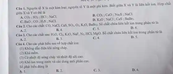 Câu 1. Nguyên tố X là một kim loại, nguyên tố Y là một phi kim . Biết giữa X và Y là liên kết ion. Hợp chất
giữa X và Y có thể là
A. CO_(2);SO_(2) : HCl ; NaCl.
B. CO_(2) : CaO ; Na_(2)S : NaCl.
C. BaO ; CO ; H_(2)S : NaCl.
D. K_(2)O ; NaCl ; CaS ; BaBr_(2)
Câu 2. Cho các chất: CO, NaCl, CaS, SO_(2),O_(2),K_(2)O,BaBr_(2).
Số chất chứa liên kết ion trong phân tử là
D. 6.
A. 2.
B. 4.
C. 5.
Câu 3. Cho các chất sau: H_(2)O,Cl_(2),K_(2)O NaF, N_(2) HCl, MgO. Số chất chứa liên kết ion trong phân tử là
A. 2.
B. 3.
C. 4.
D. 5.
Câu 4. Cho các phát biểu sau về hợp chất ion:
(1) Không dẫn điện khi nóng chảy.
(2) Khá mềm.
(3) Có nhiệt độ nóng chảy và nhiệt độ sôi cao.
(4) Khó tan trong nước và các dung môi phân cựC.
Số phát biểu đúng là
A. 1.
B. 2.
C. 3.
D. 4.