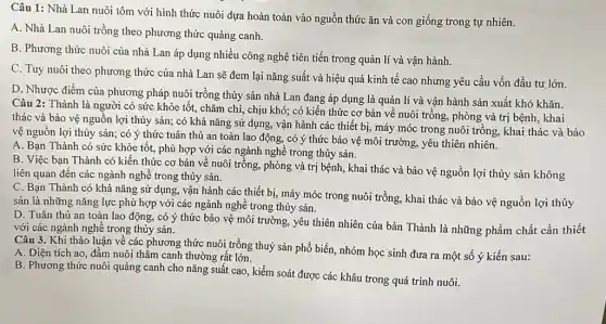 Câu 1: Nhà Lan nuôi tôm với hình thức nuôi dựa hoàn toàn vào nguồn thức ǎn và con giống trong tự nhiên.
A. Nhà Lan nuôi trồng theo phương thức quảng canh.
B. Phương thức nuôi của nhà Lan áp dụng nhiều công nghệ tiên tiến trong quản lí và vận hành.
C. Tuy nuôi theo phương thức của nhà Lan sẽ đem lại nǎng suất và hiệu quả kinh tế cao nhưng yêu cầu vốn đầu tư lớn.
D. Nhược điểm của phương pháp nuôi trồng thủy sản nhà Lan đang áp dụng là quản lí và vận hành sản xuất khó
Câu 2: Thành là người có sức khỏe tốt, chǎm chỉ, chịu khó; có kiến thức cơ bản về nuôi trồng, phòng và trị bệnh khǎn.
thác và bảo vệ nguồn lợi thủy sản;có khả nǎng sử dụng, vận hành các thiết bị, máy móc trong nuôi trồng, khai thác hai bảo
vệ nguồn lợi thủy sản; có ý thức tuân thủ an toàn lao động, có ý thức bảo vệ môi trường.yêu thiên nhiên.
A. Bạn Thành có sức khỏe tốt, phù hợp với các ngành nghề trong thủy sản.
B. Việc bạn Thành có kiến thức cơ bản về nuôi trồng,phòng và trị bệnh , khai thác và bảo vệ nguồn lợi thủy sản không
liên quan đến các ngành nghề trong thủy sản.
C. Bạn Thành có khả nǎng sử dụng,vận hành các thiết bị, máy móc trong nuôi trồng, khai thác và bảo vệ nguồn lợi thủy
sản là những nǎng lực phù hợp với các ngành nghề trong thủy sản.
D. Tuân thủ an toàn lao động, có ý thức bảo vệ môi trường, yêu thiên nhiên của bản Thành là những phẩm chất cần thiết
với các ngành nghề trong thủy sản.
Câu 3. Khi thảo luận về các phương thức nuôi trồng thuỷ sản phổ biến, nhóm học sinh đưa ra một số ý kiến sau:
A. Diện tích ao , đầm nuôi thâm canh thường rất lớn.
B. Phương thức nuôi quảng canh cho nǎng suất cao, kiểm soát được các khâu trong quá trình nuôi.