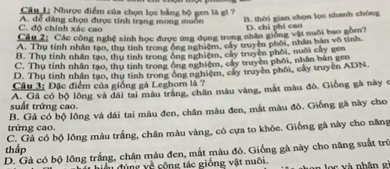 Câu 1: Nhược điểm của chọn lọc bằng bộ gen là gì ?
A. dễ dàng chọn được tính trạng mong muốn
B. thời gian chọn lọc nhanh chóng
C. độ chính xác cao
D. chi phí cao
Câu 2: Các công nghệ sinh học được ứng dụng trong nhân giống vật nuôi bao gồm?
A. Thụ tinh nhân tạo thụ tính trong ống cấy truyền phối, nhân bản vô tính.
B. Thụ tinh nhân tạo, thụ tinh trong ống nghiệm, cấy truyền phôi, nuôi cấy gen
C. Thụ tinh nhân tạo, thụ tinh trong ống nghiệm, cấy truyền phôi, nhân bản gen
D. Thụ tinh nhân tạo, thụ tinh trong ống nghiệm, cấy truyền phôi, cấy truyền ADN.
Câu 3: Đặc điểm của giống gà Leghorn là ?
A. Gà có bộ lông và dái tai màu trắng, chân màu vàng, mắt màu đỏ Giống gà này c
suất trứng cao.
B. Gà có bộ lông và dái tai màu đen, chân màu đen, mắt màu đỏ . Giống gà này cho
trứng cao.
C. Gà có bộ lông màu trắng, chân màu vàng, có cựa to khỏe. Giống gà này cho nǎng
thấp
D. Gà có bộ lông trắng, chân màu đen mắt màu đỏ. Giống gà này cho nǎng suất trú
Ẩu đúng về công tác giống vật nuôi.