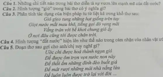 Câu 1 . Những chi tiết nào trong bài thơ diễn tả sự vươn lên mạnh mẽ của đất nước?
Câu 3. Phân tích tác dụng của biện pháp tu từ liệt kê trong khổ thơ sau:
Gió gieo tung những hạt giông trên tay
Giọt nước mặt mau khô,tiếng gọi đò vọng mãi
Vâng trán với bể khơi chung gió ây
Ở nơi đâu cũng tới được chân trời.
Câu 2. Hình tượng "gió " trong bài thơ có ý nghĩa gì?
Câu 4. Hình tượng "đât nước" hiện lên như thế nào trong cảm nhận của nhân vật tri
Câu 5. Đoạn thơ sau gợi cho anh/chị suy nghĩ gì?
Ước chi được hoá thành ngọn gió
Đê được ôm trọn vẹn nước non này
Để thổi âm những đỉnh đèo buốt giá
Đê mát rượi những mái nhà nǎng lửa
Để luôn luôn được trở lại với đời __