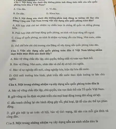 Câu 1. Nội dung nào dưới đây không phản ánh đúng tính chất của nền quốc
phòng toàn dân ở Việt Nam?
A. Của dân.
C. Vì dân.
B. Do dân.
D. Khoa họC.
Câu 2. Nội dung nào dưới đây không phản ánh đúng tư tưởng chỉ đạo của
Đảng Cộng sản Việt Nam trong việc xây dựng nền quốc phòng toàn dân?
A. Kết hợp chặt chẽ hai nhiệm vụ chiến lược là chống đế quốc và chống phong
kiến.
B. Phối hợp chặt chẽ hoạt động quốc phòng, an ninh với hoạt động đối ngoại.
C. Củng cố quốc phòng, an ninh là nhiệm vụ trọng yếu của Đảng, Nhà nướC., nhân
dân.
D. Thể chế hóa các chủ trương của Đảng về xây dựng nền quốc phòng toàn dân.
Câu 3. Việc xây dựng nền quốc phòng toàn dân ở Việt Nam không nhằm
thực hiện mục đích nào dưới đây?
A. Bảo vệ vững chắc độc lập, chủ quyền, thống nhất và toàn vẹn lãnh thổ.
B. Bảo vệ Đảng., Nhà nước, nhân dân và chế độ xã hội chủ nghĩa.
C. Bảo vệ sự nghiệp đổi mới, công nghiệp hóa, hiện đại hóa đất nướC.
D. Giữ môi trường hòa bình, phát triển đất nước theo định hướng tư bản chủ
nghĩa.
Câu 4. Một trong những nhiệm vụ-xây dựng nền quốc phòng toàn dân là
A. bảo vệ vững chắc độc lập, chủ quyền, tòa vẹn lãnh thổ của Tổ quốc Việt Nam.
B. giữ vững sự ổn định và phát triển của mọi hoạt động trong đời sống xã hội.
C. đấu tranh chống lại các hành động gây rối, phá hoại , lật đổ của các thế lực phản
động.
D. giữ gìn trật tự an toàn xã hội, bảo vệ tính mạng, tài sản của mỗi gia đình và
công dân.
Câu 5. Một trong những nhiệm vụ xây dựng nền an ninh nhân dân là