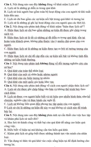 Câu 1. Nội dung nào sau đây không đúng về khái niệm Lịch sử?
A. Lịch sử là những gì diễn ra trong quá khứ.
B. Lịch sử loài người bao gồm toàn bộ hoạt động của con người từ khi xuất
hiện đến nay.
C. Lịch sử chỉ bao gồm các sự kiện nổi bật trong quá khứ và tương lai
D. Lịch sử là những gì ghi lại hoạt động của con người qua các thời kỳ
Câu 2. Nội dung nào phản ánh đúng về khái niệm "hiện thực lịch sử"?
A. Hiện thực lịch sử chỉ bao gồm những sự kiện đã được ghi chép trong
sách vở
B. Hiện thực lịch sử là tất cả những gì đã diễn ra trong quá khứ , tồn tại
hoàn toàn khách quan, không phụ thuộc vào ý muốn chủ quan của con
người
C. Hiện thực lịch sử là những sự kiện được tạo ra bởi trí tưởng tương của
con người.
D. Hiện thực lịch sử chỉ đề cập đến các sự kiện nổi bật và không tính đến
những sự kiện bình thường
Câu 3. Nội dung nào phản ánh không đúng về đối tượng nghiên cứu của
sử học?
A. Quá khứ của toàn thế nhân loại
B. Quá khứ của một cá nhân hoặc nhóm người
C. Quá khứ của các hiện tượng tự nhiên
D. Quá khứ của một quốc gia hoặc khu vực
Câu 4. Nội dung nào phản ánh đúng về cách con người nhận thức lịch sử?
A. Lịch sử chỉ được ghi chép bằng vǎn bản và không thể trình bày theo
cách kháC.
B. Lịch sử được con người hiểu biết và tái hiện qua nhiều hình thức như kể
chuyện, nghiên cứu và thực hành các nghi lễ.
C. Lịch sử không liên quan đến phong tục tập quán của con người.
D Lịch sử chỉ là những sự kiện đã xảy ra mà không có cách nào để trình
bày lại.
Câu 5. Nội dung nào sau đây không phản ánh sự cần thiết của việc học tập
và khám phá lịch sử suốt đời?
A. Học hỏi từ thành công và thất bại của quá khứ để nâng cao hiệu quả
công việC.
B. Hiểu biết về hiện tại mà không cần tìm hiểu quá khứ.
C. Khám phá lịch sử giúp biết được những thành tựu vǎn minh của nhân
loại.
D. Vận dụng tri thức từ quá khứ vào cuộc sống hiện tại để định hướng cho
tương lai.