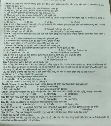 Câu 1: Nội dung nào sau đây không phản ánh đúng trách nhiệm của công dân trong việc quản lí,xây dựng và bảo
vệ biên giới quốc gia?
A. Chấp hành các quy định của pháp luật về biên giới quốc gia.
B. Xây dựng, giữ gìn trật tự an toàn xã hội ở khu vực biên giới.
C. Vận chuyển qua biên giới những vǎn hóa phẩm độc hại.
D. Tham gia phong trào tự quản đường biên, mốc quốc giới.
Câu 2: Những ai tôn trọng độc lập , chủ quyền, thiết lập và mở rộng quan hệ hữu nghị, hợp tác bình đẳng, cùng có
lợi với Việt Nam đều là
A. đối tượng.
B. đối táC.
C. kẻ thù.
D. đối thủ.
Câu 3:"Mặt thẳng đứng từ biên giới quốc gia trên đất liền và biên giới quốc gia trên biển xuống lòng đất" - đó là
nội dung của khái niệm nào sau đây?
A. Biên giới quốc gia trên biển.
B. Biên giới quốc gia trên không.
C. Biên giới quốc gia trên đất liền.
D. Biên giới quốc gia trong lòng đất.
Câu 4: Trong bảo vệ biên giới quốc gia của Việt Nam , pháp luật Việt Nam không nghiêm cấm thực hiện hành vi
nào sau đây?
A. Làm sai lệch, chệch hướng đi của đường biên giới quốc gia.
B. Vận chuyển qua biên giới quốc gia các vǎn hoá phẩm độc hại.
C. Xâm canh, xâm cư; phá hoại công trình ở khu vực biên giới.
D. Bảo vệ môi trường , tài nguyên thiên nhiên và lợi ích quốc gia.
Câu 5: Việt Nam có đường biên giới chung trên đất liền với những quốc gia nào?
A. Lào, Thái Lan, Philippin.
B. Trung Quốc, Lào, Campuchia.
C. Lào, Campuchia, Thái Lan.
D. Mianma, Malaixia, Inđônêxia.
Câu 6: Biên giới quốc gia trên đất liền được hoạch định và đánh dấu trên thực địa bằng
A. một mốc quốc giới duy nhất.
B. các tọa độ trên hải đồ.
C. hệ thống mốc quốc giới.
Câu 7: Đọc tình huống dưới đây và trả lời câu hỏi:
D. hệ tọa độ trên đất liền.
Tình huống: Nhà bạn A Páo ở khu vực biên giới. Hằng ngày A Páo đi chǎn trâu sau giờ họC. Khu vực gần nhà hết
cỏ, A Páo phải lùa trâu ra sát bìa rừng, nơi có cột mốc biên giới. Bên kia cột mốc có bãi cỏ xanh tốt,A Páo định lùa
trâu sang đó, hế trâu ǎn no là quay về Việt Nam ngay.
Câu hỏi: Trong trường hợp này, nếu là bạn thân của A Páo em nên lựa chọn cách ứng xử nào sau đây?
A. Mặc kê, vì đó không phải là việc của mình.
B. Khuyên A Páo không nên thực hiện hành vi đó.
C. Khuyến khích A Páo nên thực hiện hành vi đó.
D. Cùng với A Páo lùa trâu sang bên kia biên giới.
Câu 8: Tên gọi nào sau đây không chuẩn về tên gọi các bộ phận cấu thành biên giới quốc gia?
A. Đường biên giới trên bộ
B. Biên giới trên không
C. Biên giới trên biển
D. Biên giới quốc gia trên đất liền
Câu 9: Công ước của Liên hợp quốc về luật biển nǎm 1982 chính thức có hiệu lực vào ngày, tháng nǎm nào?
A 10/12/1982
16/11/1994
21/6/2012
D. 01/01/2013
Câu 10: Hiện nay,, quần đảo Trường Sa thuộc tỉnh, thành nào của nước ta?
A. Phú Quốc
B. Khánh Hòa
C. Quảng Nam
D. Hải Phòng
Câu 11: Quần đảo Hoàng Sa thuộc tỉnh (thành phố) nào của nước ta?
C. Phú Yên.
D. Quảng Ninh.
A. Đà Nẵng.	B. Khánh Hòa.
Câu 12: Theo quy định trong Luật Biển Việt Nam nǎm 2012 , vùng biển Việt Nam gồm bao nhiêu bộ phận?
A. 3 bộ phận.
B. 4 bộ phận.
C. 5 bộ phận.
D. 6 bộ phận.
Câu 13: Theo công ước Công ước của Liên hợp quốc về Luật Biển nǎm 1982 , quần đảo là gì?
A. Quần đảo là một nhóm các đảo.
B. Quần đảo là một tập hợp các đảo, bao gồm cả bộ phận của các đảo, vùng nước tiếp liền và các thành phần tự
nhiên khác có liên quan chặt chẽ với nhau.