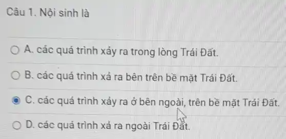 Câu 1. Nội sinh là
A. các quá trình xảy ra trong lòng Trái Đất.
B. các quá trình xả ra bên trên bề mặt Trái Đ ất.
C. các quá trình xảy ra ở bên ngoài, trên bề mặt Trái Đất.
D. các quá trình xả ra ngoài Trái Đất.