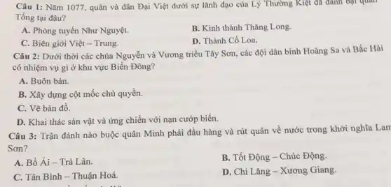 Câu 1: Nǎm 1077, quân và dân Đại Việt dưới sự lãnh đạo của Lý Thường Kiệt đã đánh bạt quan
Tồng tại đâu?
A. Phòng tuyến Như Nguyệt.
B. Kinh thành Thǎng Long.
C. Biên giới Việt - Trung.
D. Thành Cổ Loa.
Câu 2: Dưới thời các chúa Nguyễn và Vương triều Tây Sơn , các đội dân binh Hoàng Sa và Bắc Hải
có nhiệm vụ gì ở khu vực Biển Đông?
A. Buôn bán.
B. Xây dựng cột mốc chủ quyền.
C. Vẽ bản đồ.
D. Khai thác sản vật và ứng chiến với nạn cướp biển.
Câu 3: Trận đánh nào buộc quân Minh phải đầu hàng và rút quân về nước trong khởi nghĩa Lam
Sơn?
A. Bồ Ải- Trà Lân.
B. Tốt Động - Chúc Động.
C. Tân Bình - Thuận Hoá.
D. Chi Lǎng - Xương Giang.