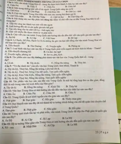 Câu 1: Nền vǎn minh Trung Hoa cổ - trung đại được hình thành ở châu lục nào sau đây?
A. Châu Phi
B. Châu Á
C. Châu Âu
D. Châu Mĩ
an 1: TRAC NGHIEM NHIÊU PHƯƠNG ẢN LƯA CHON
Câu 2: Một trong những chữ viết cổ do người Trung Quốc sáng tạo ra là
B. Chữ Phạn	D. Chữ La -tỉnh
A. Chữ Nôm
C. Chữ Kim vǎn
Câu 3: Chữ của người Trung Hoa khắc trên mai rùa, xương thú được gọi là
A. Chữ Tiểu triện
B. Chữ Đại Triện
D. Chữ Giáp cốt
Câu 4: Nội dung nào sau đây phản ánh đúng đặc điểm về chữ viết của cư dân Trung Hoa thời kì có -
C. Chữ Lệ thư
trung đại?
A. Tiếp thu sáng tạo thành tựu chữ viết bên ngoài
B. Ảnh hưởng đến tất cả các quốc gia trên thế giới
C. Tạo nền tảng cho hệ chữ viết La - tinh ngày nay
D. Chữ viết nhiều lần được chình lý và phát triển
Câu 5: Chữ viết của vǎn minh Trung Quốc ảnh hưởng sâu sắc đến chữ viết của quốc gia nào sau đây?
A. Ân Độ
B. Ai Cập
C. Việt Nam
D. Hi Lạp
Câu 6: Lý Bạch , Đỗ Phủ, Bạch Cư Dị là những tác giả vǎn học nối tiếng của vǎn minh Trung Hoa với
thể loại nào sau đây?
A. Tiểu thuyết
B. Thơ Đường
D. Phóng sự
C. Truyện ngắn
Câu 7: Loại hình vǎn học nào sau đây ở Trung Quốc phát triển mạnh mẽ dưới thời kì Minh - Thanh?
A. Tiểu thuyết chương hồi
B. Ca dao, tục ngữ
C. Truyện ngắn, phóng sự
D. thơ ca, phú, kịch
Câu 8: Tác phẩm nào sau đây không phải thành tựu vǎn học của Trung Quốc thời cổ - trung
đại?
A. I-li-át.
B. Tây du kí.
C. Hồng lâu mộng.
D. Thủy hừ.
Câu 9: "Tứ đại danh tác" của nền vǎn học Trung Quốc thời Minh, Thanh là
A. Tây du ký , Thuỷ hử, Hồng lâu mộng, Liêu trai chí dị.
B. Tây du ký , Thuỷ hữ, Đông Chu liệt quốc, Tam quốc diễn nghĩa.
C. Tây du ký, Kim Vân Kiều, Hồng lâu mộng, Tam quốc diễn nghĩa.
D. Tây du ký , Thuỷ hử, Hồng lâu mộng, Tam quốc diễn nghĩa.
Câu 10: Tác phẩm vǎn học nào sau đây của Trung Quốc là một bộ tổng hợp thơ ca dân gian, đồng
thời là một trong nǎm bộ kinh điển của Nho giáo?
A. Tây du kí
B. Hồng lâu mông
C. Kinh Thi
D. Thủy hử
Câu 11: Vǎn học Trung Hoa có ảnh hưởng sâu sắc đến vǎn học của châu lục nào sau đây?
A. Châu Âu
B. Châu Phi
C. Châu Mĩ
D. Châu A
Câu 12: Trung Quốc là nơi khởi nguồn của tôn giáo nào sau đây?
A. Phật giáo
B. Đạo giáo
C. Hồi giáo
D. Thiên chúa giáo
Câu 13: Học thuyết nào sau đây đã trở thành hệ tư tường chính thống của chế độ quân chủ chuyên chế
ở Trung Quốc?
B. Phật giáo
C. Nho giáo
D. Hồi giáo
A. Đạo giáo
Câu 14: Trong quá trình tồn tại và phát triển, vǎn minh Trung Quốc đã tiếp thu Phật giáo từ quốc gia
nào sau đây?
C. Hi Lạp
D. La Mã
A. Ân Độ
B. Ai Cập
Câu 15: Hệ tư tưởng Nho giáo của Trung Hoa có ảnh hưởng sâu sắc đến quốc gia nào sau đây?
A. Rô-ma
B. Nhật Bản
C. Ai Cập
D. La Mã