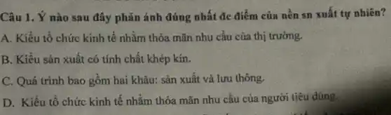 Câu 1. Ý nào sau đây phǎn ánh đúng nhất đc điểm của nền sn xuất tự nhiên?
A. Kiểu tổ chức kính tế nhằm thỏa mãn nhu cầu của thị trường.
B. Kiêu sản xuất có tính chất khép kín.
C. Quá trình bao gồm hai khâu: sản xuất và lưu thông.
D. Kiểu tô chức kinh tế nhằm thỏa mãn nhu cầu của người tiêu dùng.