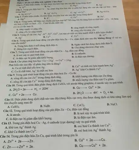 Câu 1. O diều kiện chuẩn, Fe khứ được ion kim loại nào sau đây trong dung dịch?
All
D. Ag^ast 
C. Mg^2+
Mã Đề 602.
Phin 1. 18 câu 4,5 điểm trắc nghiệm I lựa chon
A.
B. Na^ast 
Cân 2. Trong pin điện hoá Cu-Ag
phàn ứng hòa học xây ra giữa hai dạng nào của các cặp oxi hóa -khứ
trong ting?
D. Ag và Cu.
A. Ag va Cu^2+
C. Delta g^ast  và Cu^2+
Câu 3. O diều kiện chuẩn, Zn khử được ion kim loại nào sau đây trong dung dịch?
A. Mg^2+
D. Na^+
Fe^2ast 
B. K^+
Câu 4. Trong nướC.the diện cực chuẩn của kim loại
M^nast /M càng lớn thì dạng khử có tính khứ ldots (1) ... và dạng
oxi hoá có tinh oxi hoá __ Cụm từ cần điền vào
(1) và (2) lần lượt là
A. càng mạnh và càng yếu.
B. càng mạnh và càng mạnh.
C. càng yếu và càng mạnh.
D. càng yếu và càng yếu.
Câu 5. Trong số các ion: Ag^+,Al^3+,Fe^2+,Cu^2+
ion nào có tính oxi hóa mạnh nhất ở điều kiện chuẩn?
D. Al^3+
B. Cu^2+
Fe^2+
A. Ag^+
Câu 6. Trong quá trình hoạt động của pin điện hóa Zn-Cu nhận định nào sau đây không đúng về vai trò
của cầu muối?
A. Trung hòa điện ở mỗi dung dịch điện li.
B. Ngǎn cách hai dung dịch chất điện li.
C. Đóng kin mạch điện.
D. Cho dòng electron chạy qua.
Câu 7. Trong quá trình hoạt động của pin điện Cu-Ag điện cực đồng
B. là cathode.
A. là nơi xảy ra quá trình khừ.
C. là điện cực bị giảm dần khối lượng.
D. là điện cực dương.
Câu 8. Cho phản ứng hóa học:
Cu+2Ag^+arrow Cu^2++2Ag
Phát biểu nào sau đây về phản ứng trên là đúng?
B. Cu^2+ có tính oxi hóa mạnh hơn Ag^+
A. Cu có tính khử yếu hơn Ag.
C. Cu là chất khử, Ag^+ là chất oxi hóa.
D. Ag^+ khử Cu thành Cu^2+
Câu 9. Trong quá trình hoạt động của pin điện hoá
Zn-Cu thì
A. nồng độ của ion Zn^2+ trong dung dịch tǎng.
B. khối lượng của điện cực Zn tǎng.
C. nồng độ của ion Cu^2+ trong dung dịch tǎng.
D. khối lượng của điện cực Cu giảm.
Câu 10. Trong quá trình điện phân dung dịch CuSO_(4) với anode bằng graphite , ở anode xảy ra quá trình
A. 2H_(2)O+2earrow H_(2)+2OH^-
B Cuarrow Cu^2++2e
C. Cu^2++2earrow Cu
D. 2H_(2)Oarrow 4H^++O_(2)+4e
Câu 11. Điện phân dung dịch chất nào sau đây(dùng điện cực trơ), thu được dung dịch có khả nǎng làm quỳ
tím chuyển sang mau đỏ
D. NaCl.
A. CuSO_(4)
B. NaBr.
C. CuCl_(2)
Câu 12. Trong quá trình hoạt động của pin điện Zn-Cu điện cực đồng
B. là nơi xảy ra quá trình khử.
A. là anode.
C. là điện cực bị giảm dần khối lượng.
D. là điện cực âm.
Câu 13. Trong pin điện hoá Cu-Ag , ở cathode (cực dương)xảy ra quá trình
A. khử ion Ag^+ thành Ag.
B. oxi hoá Cu thành ion Cu^2+
C. khử Cu thành ion Cu^2+
D. oxi hoá ion Ag^+ thành Ag.
Câu 14. Trong pin điện hóa Zn-Cu , quá trình khử trong pin là
A. Zn^2++2earrow Zn
B. Cu^2++2earrow Cu
C. Znarrow Zn^2++2e
D. Cuarrow Cu^2++2e