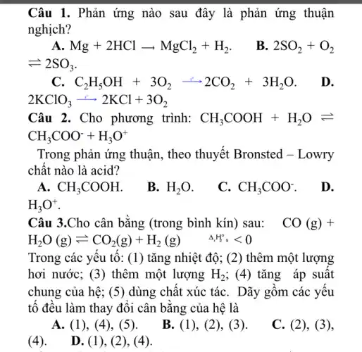 Câu 1. Phản ứng nào sau đây là phản ứng thuận
nghịch?
A Mg+2HClarrow MgCl_(2)+H_(2) B. 2SO_(2)+O_(2)
Longrightarrow 2SO_(3)
C_(2)H_(5)OH+3O_(2)arrow 2CO_(2)+3H_(2)O D.
2KClO_(3)arrow 2KCl+3O_(2)
Câu 2. Cho phương trình: CH_(3)COOH+H_(2)Oleftharpoons 
CH_(3)COO^-+H_(3)O^+
Trong phản ứng thuận, theo thuyết Bronsted - Lowry
chật nào là acid?
A. CH_(3)COOH
B. H_(2)O
C. CH_(3)COO^-
D.
H_(3)O^+
Câu 3.Cho cân bǎng (trong bình kín) sau: CO(g)+
H_(2)O(g)leftharpoons CO_(2)(g)+H_(2)(g) Delta H_(2)^circ ,lt 0
Trong các yêu tô : (1) tǎng nhiệt độ; (2) thêm một lượng
hơi nước; (3)thêm một lượng H_(2) ;(4) tǎng áp suất
chung của hệ; (5) dùng chất xúc táC. Dãy gồm các yêu
tô đều làm thay đôi cân bǎng của hê là
A. (1), (4), (5).
B. (1), (2), (3).
C. (2), (3),
(4).
D. (1), (2), (4).